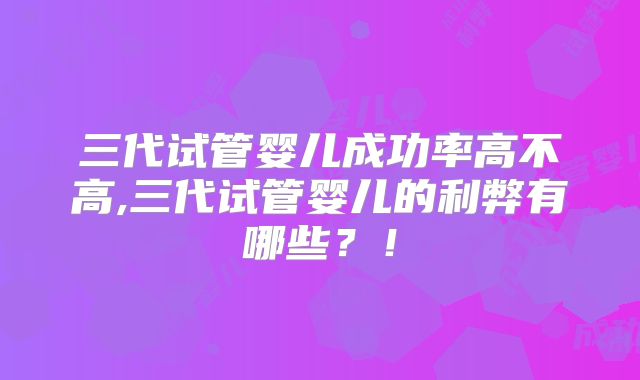 三代试管婴儿成功率高不高,三代试管婴儿的利弊有哪些？！