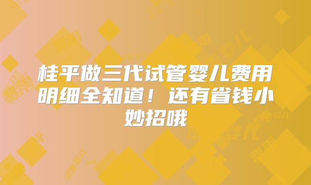 桂平做三代试管婴儿费用明细全知道！还有省钱小妙招哦