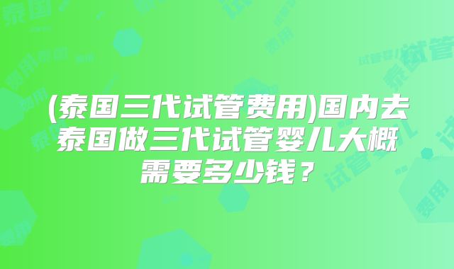 (泰国三代试管费用)国内去泰国做三代试管婴儿大概需要多少钱?