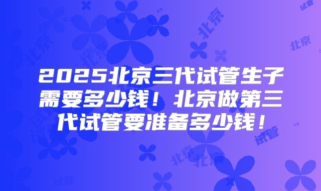 2025北京三代试管生子需要多少钱！北京做第三代试管要准备多少钱！