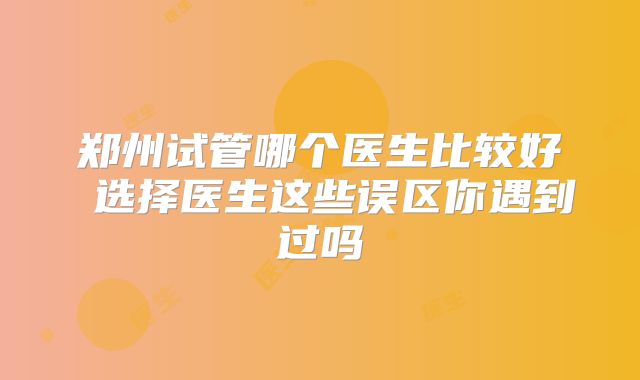 郑州试管哪个医生比较好 选择医生这些误区你遇到过吗