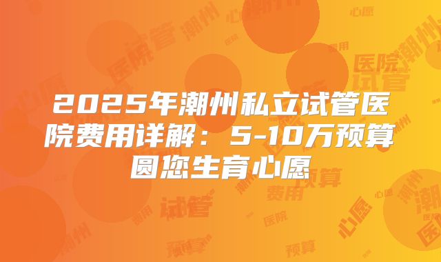 2025年潮州私立试管医院费用详解:5-10万预算圆您生育心愿