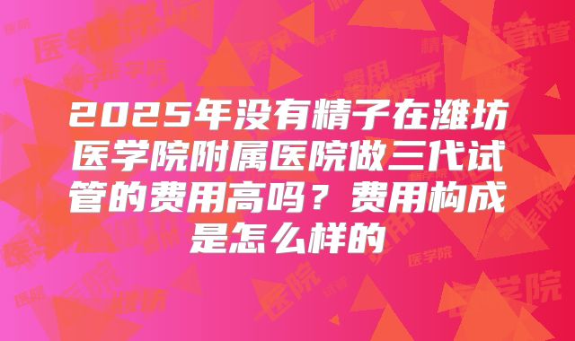 2025年没有精子在潍坊医学院附属医院做三代试管的费用高吗?费用构成是怎么样的
