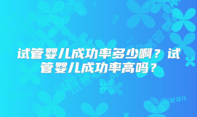 试管婴儿成功率多少啊？试管婴儿成功率高吗？