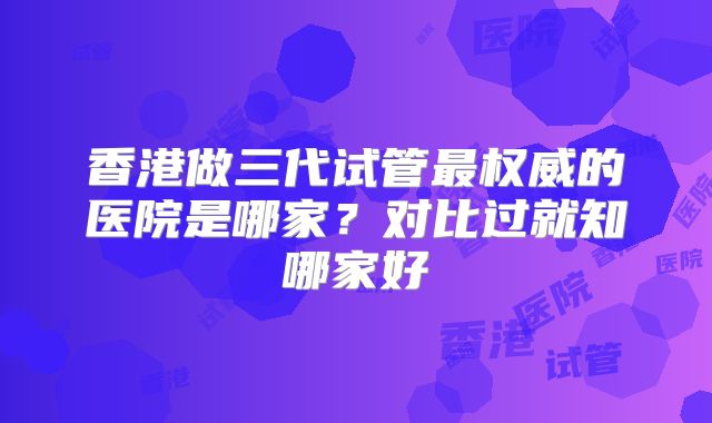 香港做三代试管最权威的医院是哪家？对比过就知哪家好