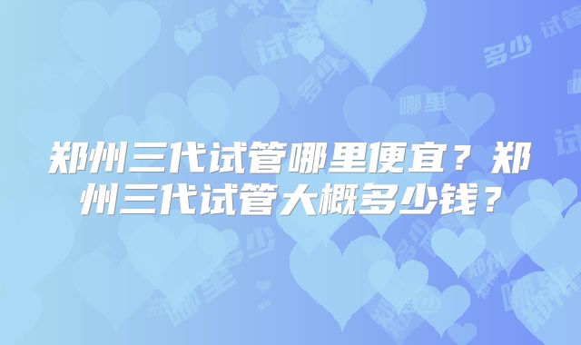 郑州三代试管哪里便宜？郑州三代试管大概多少钱？