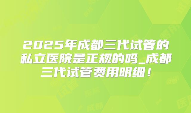 2025年成都三代试管的私立医院是正规的吗_成都三代试管费用明细！