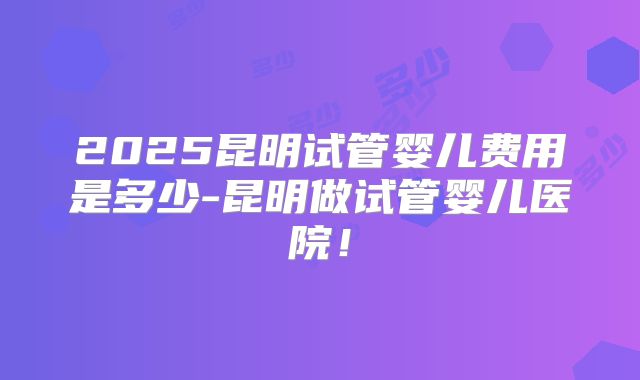 2025昆明试管婴儿费用是多少-昆明做试管婴儿医院！