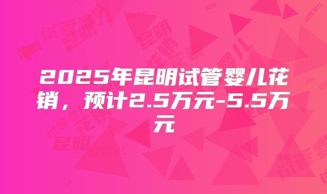 2025年昆明试管婴儿花销，预计2.5万元-5.5万元