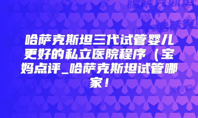 哈萨克斯坦三代试管婴儿更好的私立医院程序（宝妈点评_哈萨克斯坦试管哪家！