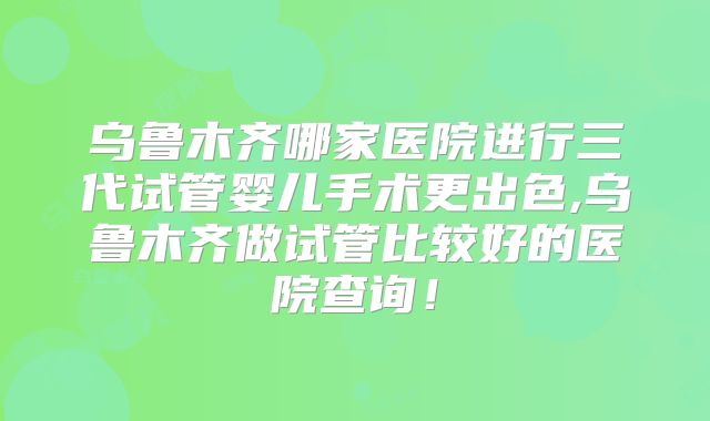 乌鲁木齐哪家医院进行三代试管婴儿手术更出色,乌鲁木齐做试管比较好的医院查询！