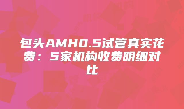 包头AMH0.5试管真实花费：5家机构收费明细对比