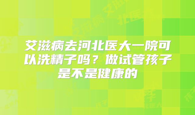 艾滋病去河北医大一院可以洗精子吗？做试管孩子是不是健康的
