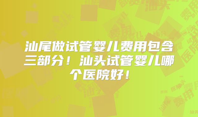 汕尾做试管婴儿费用包含三部分！汕头试管婴儿哪个医院好！