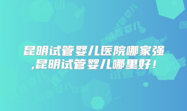 昆明试管婴儿医院哪家强,昆明试管婴儿哪里好！