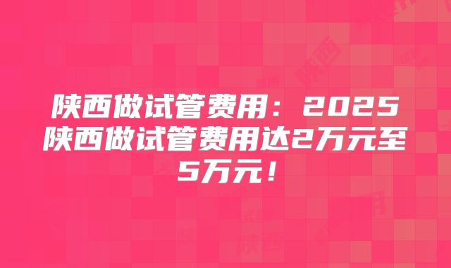 陕西做试管费用:2025陕西做试管费用达2万元至5万元!
