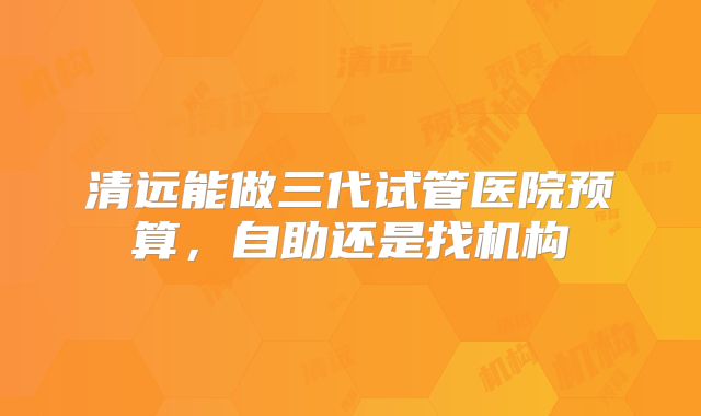 清远能做三代试管医院预算，自助还是找机构