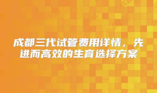 成都三代试管费用详情，先进而高效的生育选择方案