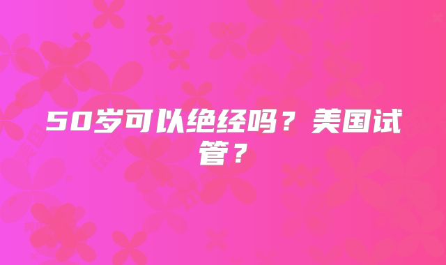 50岁可以绝经吗？美国试管？