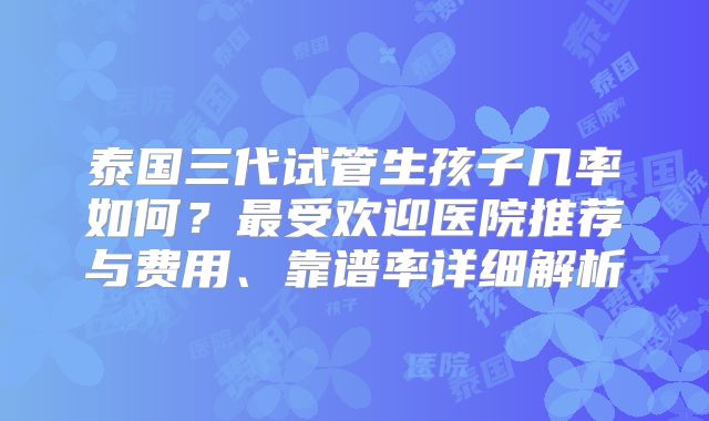 泰国三代试管生孩子几率如何？最受欢迎医院推荐与费用、靠谱率详细解析