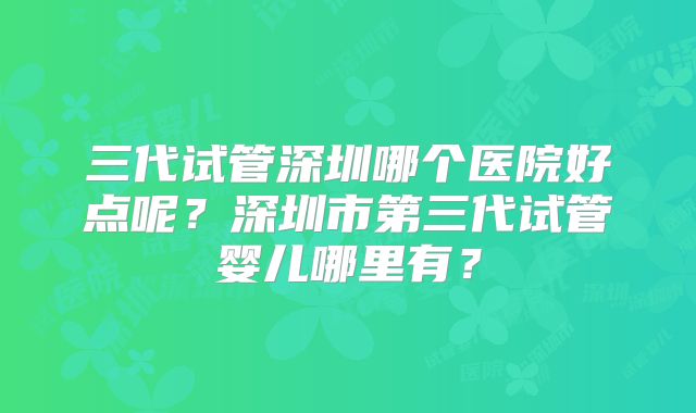 三代试管深圳哪个医院好点呢？深圳市第三代试管婴儿哪里有？