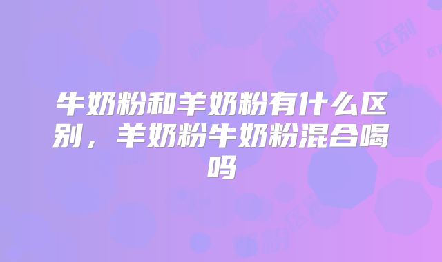 牛奶粉和羊奶粉有什么区别，羊奶粉牛奶粉混合喝吗