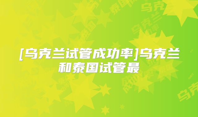 [乌克兰试管成功率]乌克兰和泰国试管最
