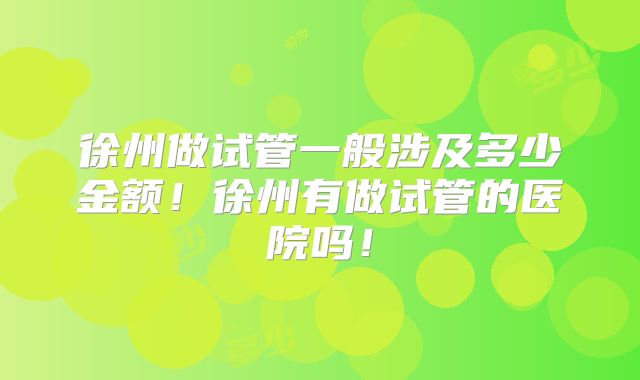 徐州做试管一般涉及多少金额！徐州有做试管的医院吗！