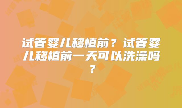 试管婴儿移植前？试管婴儿移植前一天可以洗澡吗？