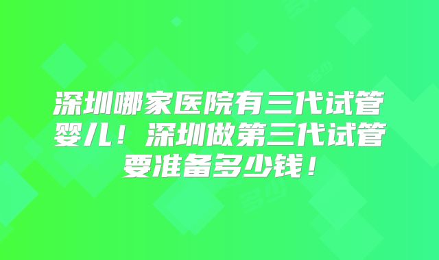 深圳哪家医院有三代试管婴儿！深圳做第三代试管要准备多少钱！