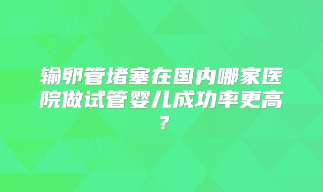 输卵管堵塞在国内哪家医院做试管婴儿成功率更高?