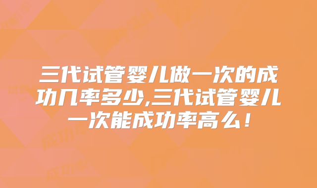 三代试管婴儿做一次的成功几率多少,三代试管婴儿一次能成功率高么!