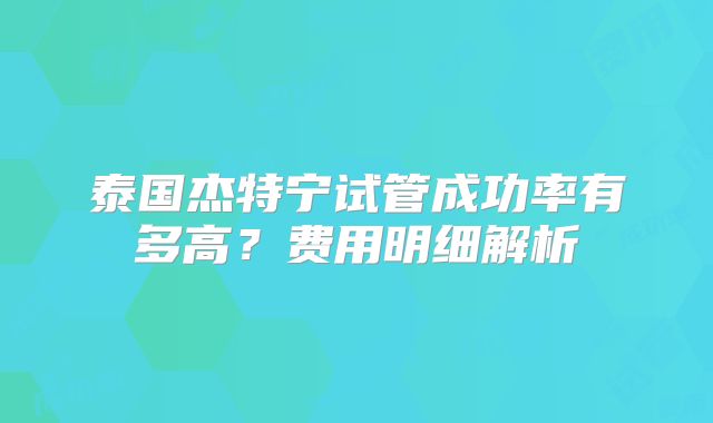 泰国杰特宁试管成功率有多高？费用明细解析