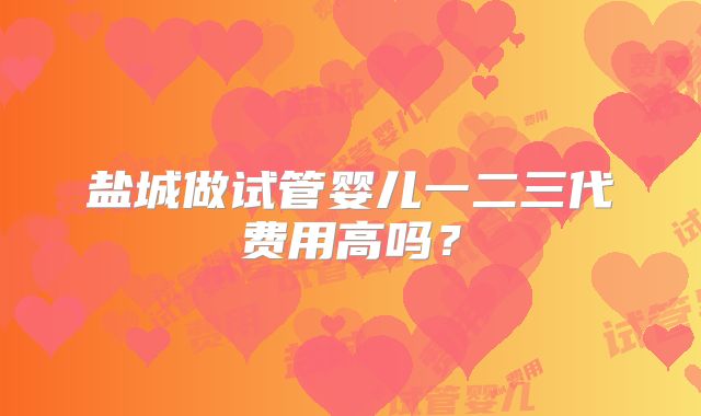 盐城做试管婴儿一二三代费用高吗？