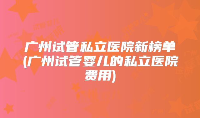 广州试管私立医院新榜单(广州试管婴儿的私立医院费用)