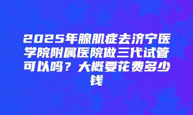 2025年腺肌症去济宁医学院附属医院做三代试管可以吗?大概要花费多少钱