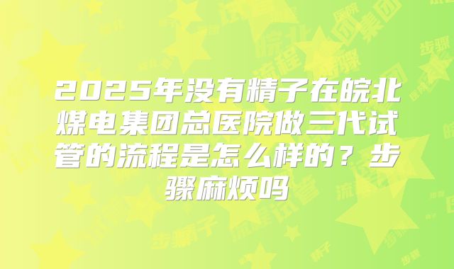 2025年没有精子在皖北煤电集团总医院做三代试管的流程是怎么样的?步骤麻烦吗