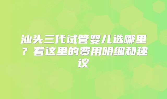 汕头三代试管婴儿选哪里？看这里的费用明细和建议