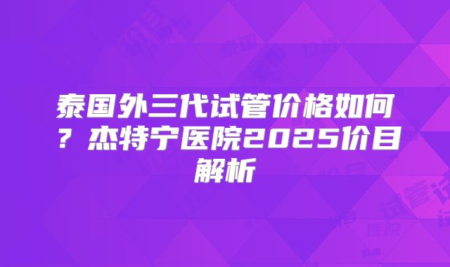 泰国外三代试管价格如何？杰特宁医院2025价目解析