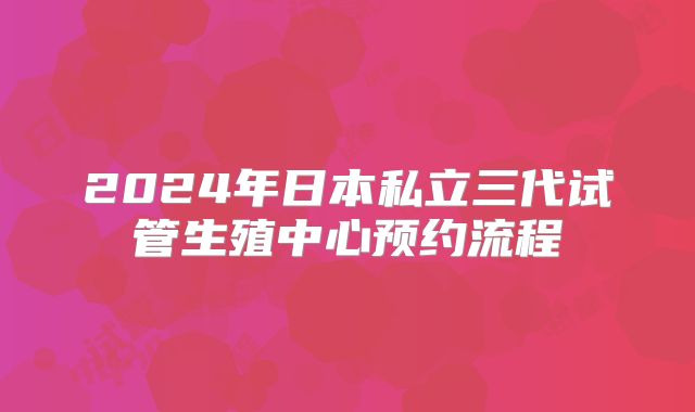 2024年日本私立三代试管生殖中心预约流程