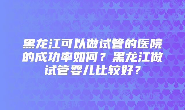黑龙江可以做试管的医院的成功率如何？黑龙江做试管婴儿比较好？