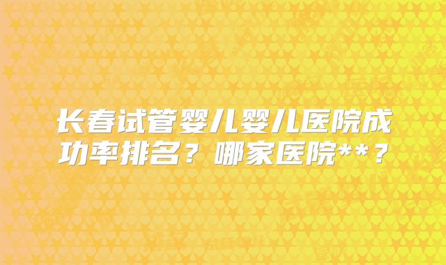 长春试管婴儿婴儿医院成功率排名？哪家医院**？