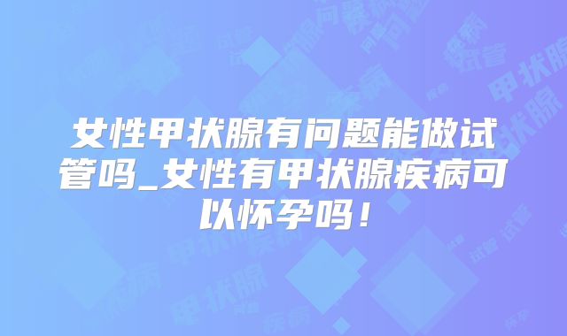 女性甲状腺有问题能做试管吗_女性有甲状腺疾病可以怀孕吗！