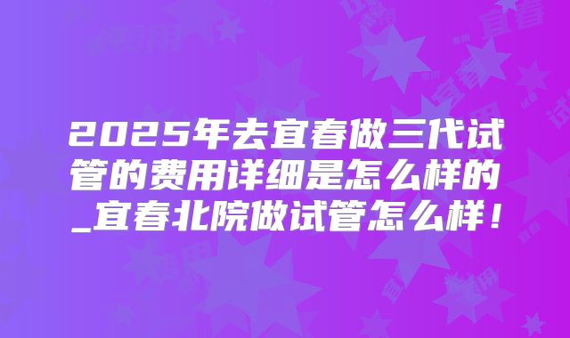 2025年去宜春做三代试管的费用详细是怎么样的_宜春北院做试管怎么样!