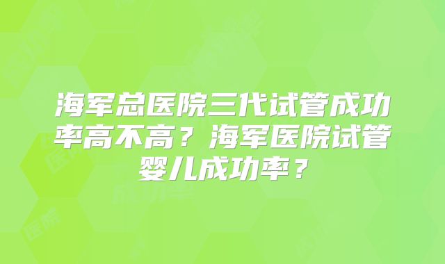 海军总医院三代试管成功率高不高？海军医院试管婴儿成功率？