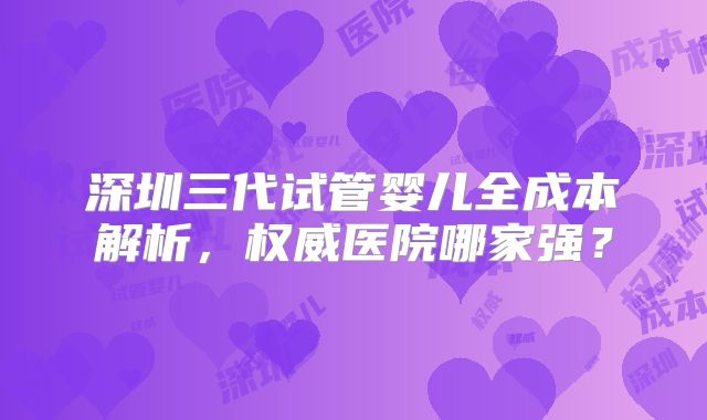 深圳三代试管婴儿全成本解析，权威医院哪家强？