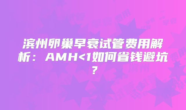 滨州卵巢早衰试管费用解析：AMH<1如何省钱避坑？