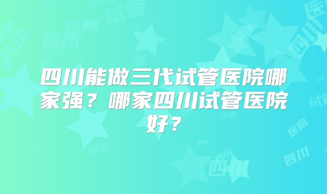 四川能做三代试管医院哪家强？哪家四川试管医院好？