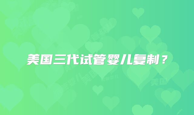 美国三代试管婴儿复制？