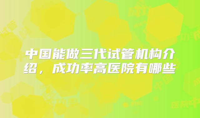 中国能做三代试管机构介绍,成功率高医院有哪些
